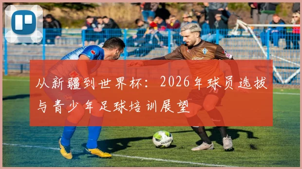 从新疆到世界杯：2026年球员选拔与青少年足球培训展望