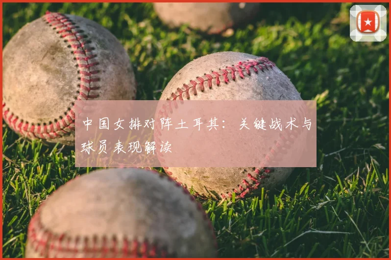 中国女排对阵土耳其：关键战术与球员表现解读