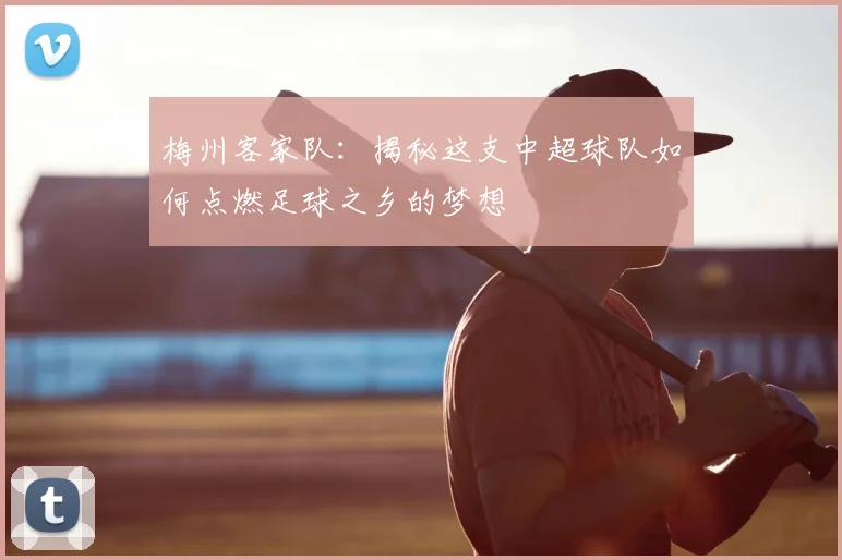 梅州客家队：揭秘这支中超球队如何点燃足球之乡的梦想
