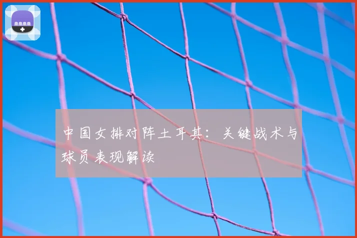 中国女排对阵土耳其：关键战术与球员表现解读