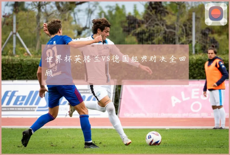 世界杯英格兰vs德国经典对决全回顾