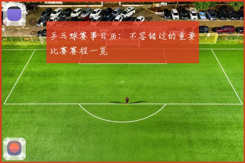 乒乓球赛事日历：不容错过的重要比赛赛程一览